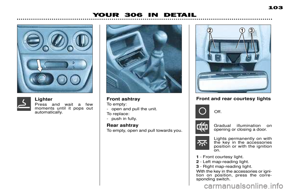 PEUGEOT 306 DAG 2002  Owners Manual 213
YOUR 306 IN DETAIL103
Front ashtray 
To empty: 
- open and pull the unit.
To replace:
- push in fully. Rear ashtray 
To empty, open and pull towards you.
LighterPress and wait a few moments until 