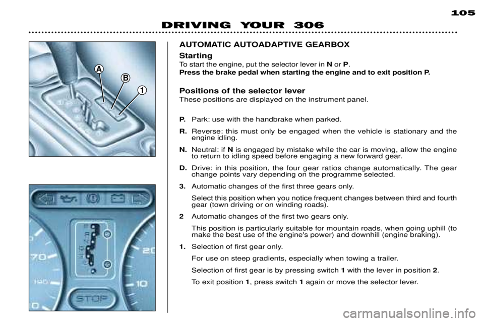 PEUGEOT 306 DAG 2002 Owners Manual 1
B
A
DRIVING YOUR 306105
AUTOMATIC AUTOADAPTIVE GEARBOX Positions of the selector lever These positions are displayed on the instrument panel. P.
Park: use with the handbrake when parked.
R. Reverse: PEUGEOT 306 DAG 2002 Owners Manual 1
B
A
DRIVING YOUR 306105
AUTOMATIC AUTOADAPTIVE GEARBOX Positions of the selector lever These positions are displayed on the instrument panel. P.
Park: use with the handbrake when parked.
R. Reverse: