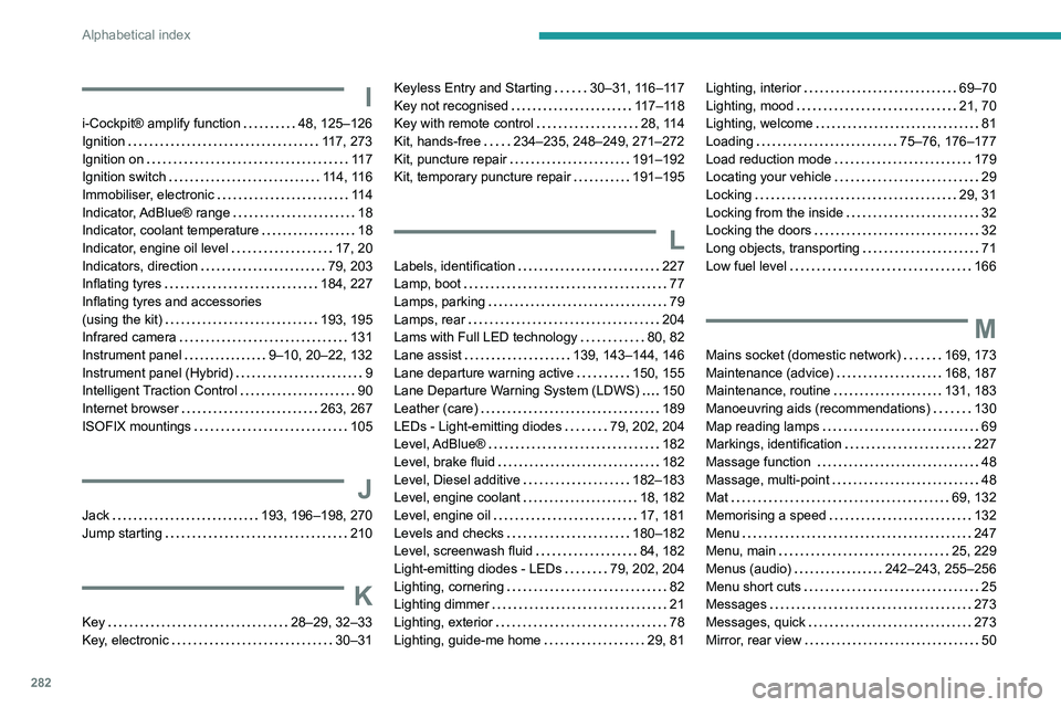 PEUGEOT 5008 2020 Owners Manual 282
Alphabetical index
I
i-Cockpit® amplify function 48, 125–126
Ignition
117, 273
Ignition on
11 7
Ignition switch
114, 116
Immobiliser, electronic
11 4
Indicator, AdBlue® PEUGEOT 5008 2020 Owners Manual 282
Alphabetical index
I
i-Cockpit® amplify function 48, 125–126
Ignition
117, 273
Ignition on
11 7
Ignition switch
114, 116
Immobiliser, electronic
11 4
Indicator, AdBlue®