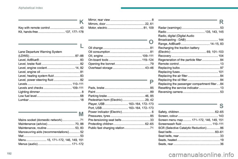 PEUGEOT BOXER 2021 Owners Manual 192
Alphabetical index
K
Key with remote control 43
Kit, hands-free
137, 177–178
L
Lane Departure Warning System
(LDWS)
87–88
Level, AdBlue®
83
Level, brake fluid
82
Leve PEUGEOT BOXER 2021 Owners Manual 192
Alphabetical index
K
Key with remote control 43
Kit, hands-free
137, 177–178
L
Lane Departure Warning System
(LDWS)
87–88
Level, AdBlue®
83
Level, brake fluid
82
Leve