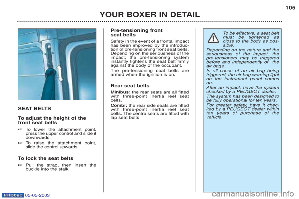 PEUGEOT BOXER 2003 Owners Manual 05-05-2003
YOUR BOXER IN DETAIL105
SEAT BELTS
To
adjust the height of the
front seat belts ☞ To lower the attachment point,
press the upper control and slide it downwards.
☞ To raise the at PEUGEOT BOXER 2003 Owners Manual 05-05-2003
YOUR BOXER IN DETAIL105
SEAT BELTS
To
adjust the height of the
front seat belts ☞ To lower the attachment point,
press the upper control and slide it downwards.
☞ To raise the at