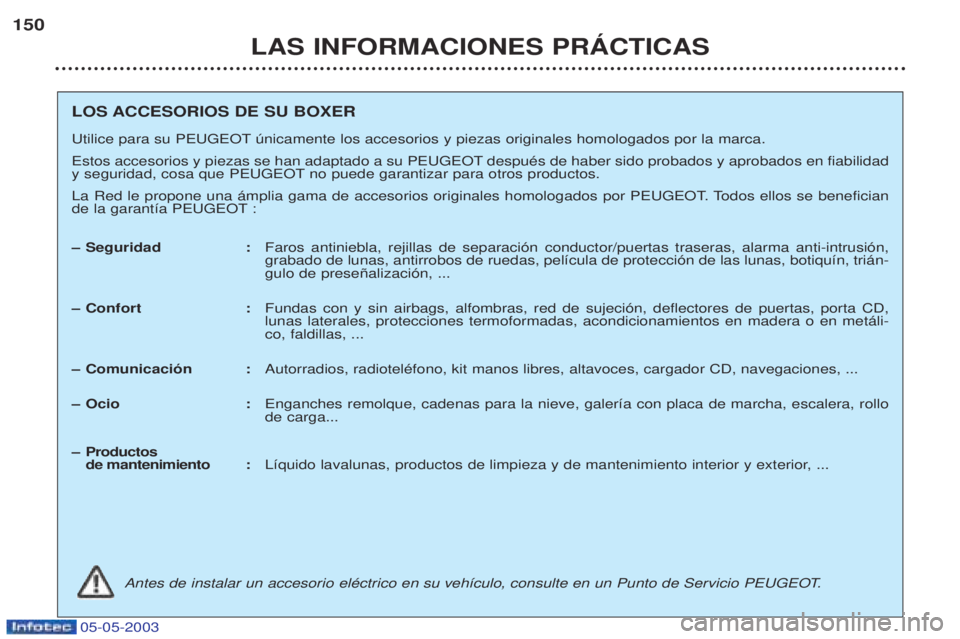 PEUGEOT BOXER 2003 Manual del propietario (in Spanish) 05-05-2003
LAS INFORMACIONES PRçCTICAS
150
LOS ACCESORIOS DE SU BOXER
Utilice para su PEUGEOT œnicamente los accesorios y piezas originales homologados por la marca.
Estos accesorios y piezas se h PEUGEOT BOXER 2003 Manual del propietario (in Spanish) 05-05-2003
LAS INFORMACIONES PRçCTICAS
150
LOS ACCESORIOS DE SU BOXER
Utilice para su PEUGEOT œnicamente los accesorios y piezas originales homologados por la marca.
Estos accesorios y piezas se h