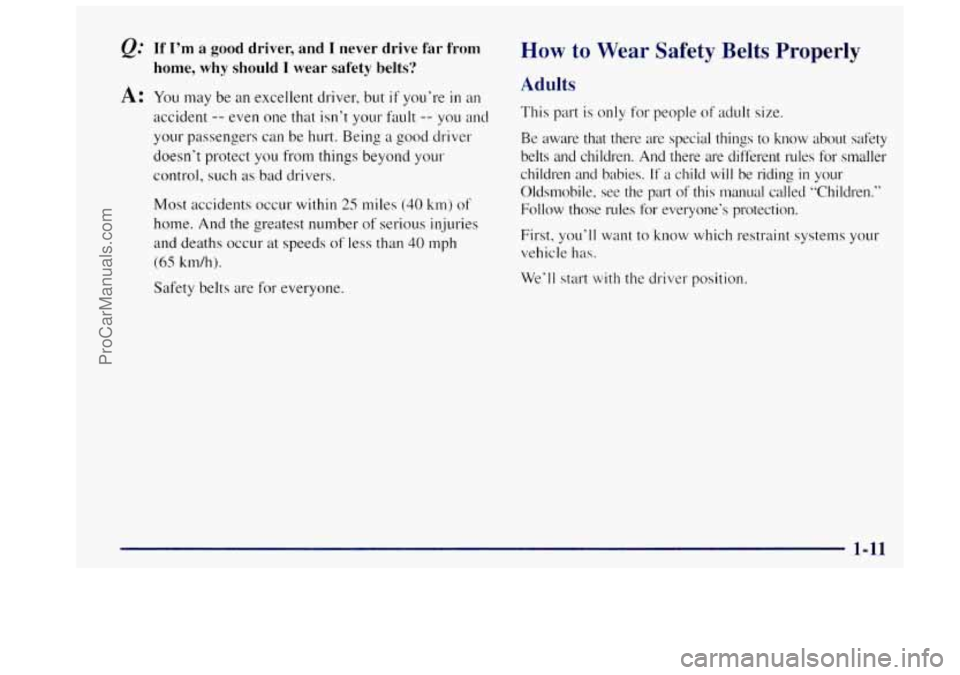 OLDSMOBILE BRAVADA 1997 Owners Manual &= If I’m a good driver, and I never drive far from
A: You may be an excellent driver, but if you’re in an
home, why should I wear safety belts?
accident -- even one that isn’t your faul OLDSMOBILE BRAVADA 1997 Owners Manual &= If I’m a good driver, and I never drive far from
A: You may be an excellent driver, but if you’re in an
home, why should I wear safety belts?
accident -- even one that isn’t your faul