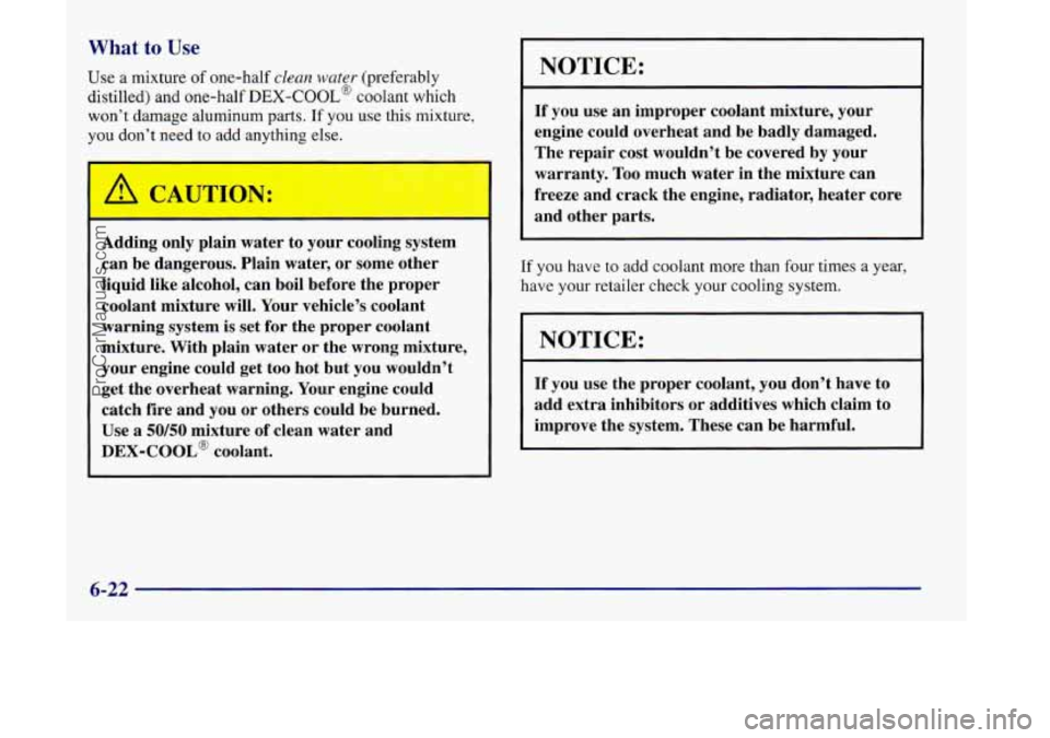 OLDSMOBILE SILHOUETTE 1998 Owners Manual What to Use
Use a mixture of one-half clean water (preferably
distilled) and one-half
DEX-COOL@ coolant which
won’t damage aluminum parts. If you use this mixture,
you don’t need to add any OLDSMOBILE SILHOUETTE 1998 Owners Manual What to Use
Use a mixture of one-half clean water (preferably
distilled) and one-half
DEX-COOL@ coolant which
won’t damage aluminum parts. If you use this mixture,
you don’t need to add any