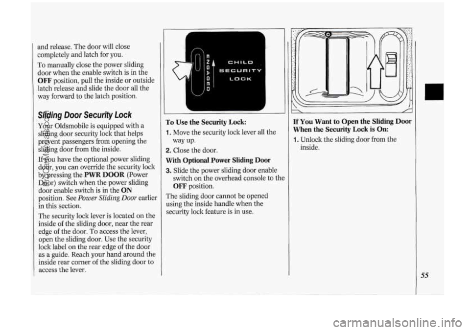 OLDSMOBILE SILHOUETTE 1994 Owners Manual and release. The door will close
completely and latch for you.
To manually close the power sliding
door when the enable switch is in the
OFF position, pull the inside or outside OLDSMOBILE SILHOUETTE 1994 Owners Manual and release. The door will close
completely and latch for you.
To manually close the power sliding
door when the enable switch is in the
OFF position, pull the inside or outside
