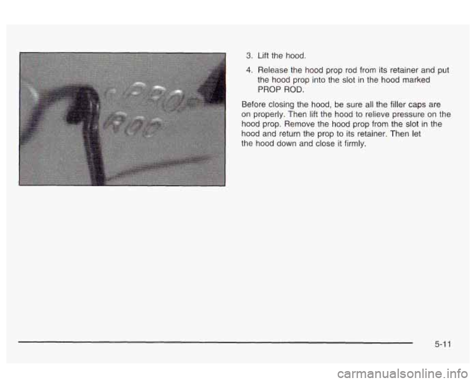 Oldsmobile Alero 2003  Owners Manuals 3. Lift the  hood. 
4. Release the  hood  prop  rod from its retainer and  put 
the  hood  prop into the  slot  in the  hood  marked 
PROP  ROD. 
Before closing the  hood,  be sure all the  filler  ca