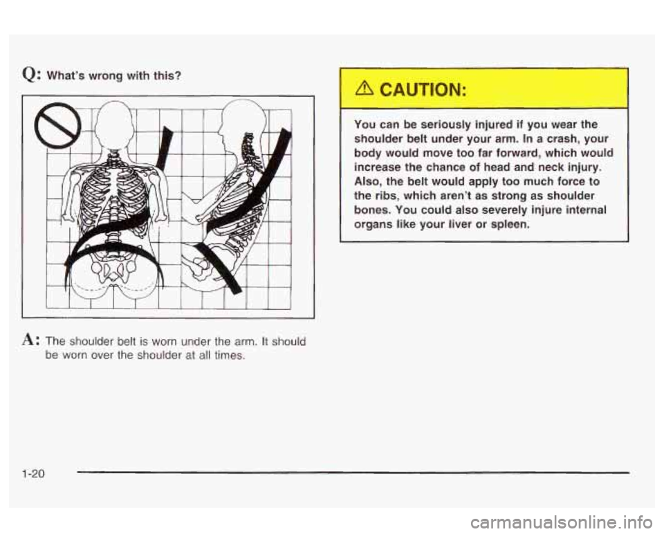 Oldsmobile Alero 2003  Owners Manuals Q: What’s  wrong  with  this? 
I I I I I I 
A: The shoulder  belt is worn  under the  arm. It should 
be  worn  over  the shoulder  at 
all times.  You  can  be  seriously  injured  if  you 
wear th