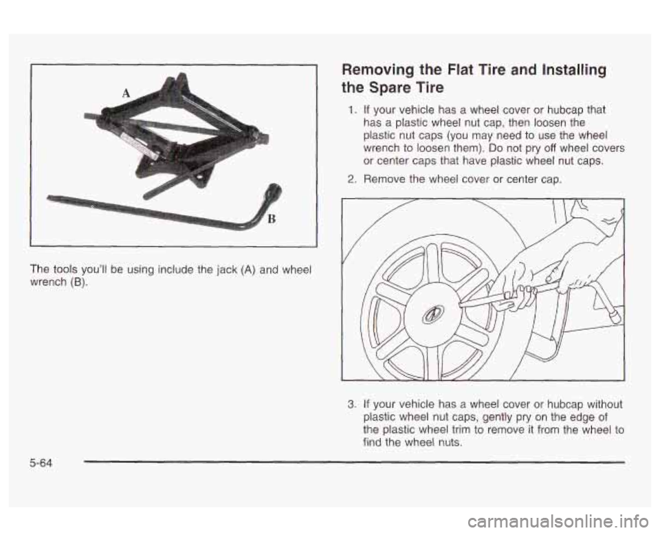 Oldsmobile Alero 2003  Owners Manuals A 
The tools you’ll  be using include the jack (A) and  wheel 
wrench 
(B). 
Removing the  Flat  Tire  and  Installing 
the  Spare Tire 
1. If your vehicle  has  a  wheel  cover  or  hubcap  that 
h