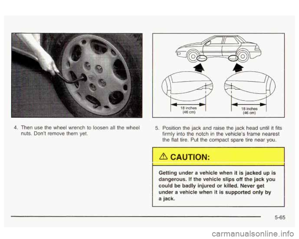 Oldsmobile Alero 2003  Owners Manuals 18 inches (46 cm) 18 inches (46 cm) 
4. Then  use  the  wheel  wrench to  loosen all the wheel 
nuts.  Don’t  remove  them  yet. 5. Position  the jack  and raise the jack  head until it fits 
firmly