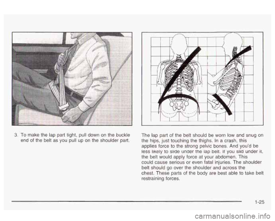 Oldsmobile Alero 2003  Owners Manuals 3, To make the lap  part  tight,  pull down  on the  buckle 
end 
of the  belt  as you  pull up on the  shoulder part.  The  lap part 
of the belt should  be  worn low and snug on 
the  hips, just  to