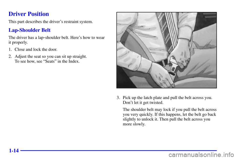 Oldsmobile Alero 2002  Owners Manuals 1-14
Driver Position
This part describes the drivers restraint system.
Lap-Shoulder Belt
The driver has a lap-shoulder belt. Heres how to wear 
it properly.
1. Close and lock the door.
2. Adjust the