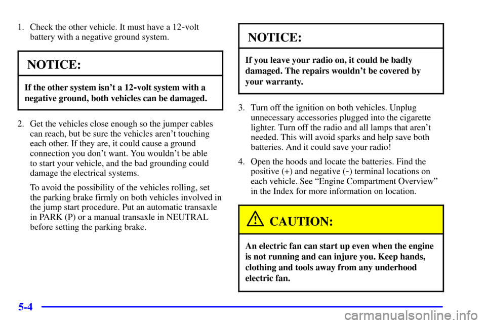 Oldsmobile Alero 2002 Owners Manuals 5-4
1. Check the other vehicle. It must have a 12-volt
battery with a negative ground system.
NOTICE:
If the other system isnt a 12-volt system with a
negative ground, both vehicles can be damaged.
2 Oldsmobile Alero 2002 Owners Manuals 5-4
1. Check the other vehicle. It must have a 12-volt
battery with a negative ground system.
NOTICE:
If the other system isnt a 12-volt system with a
negative ground, both vehicles can be damaged.
2