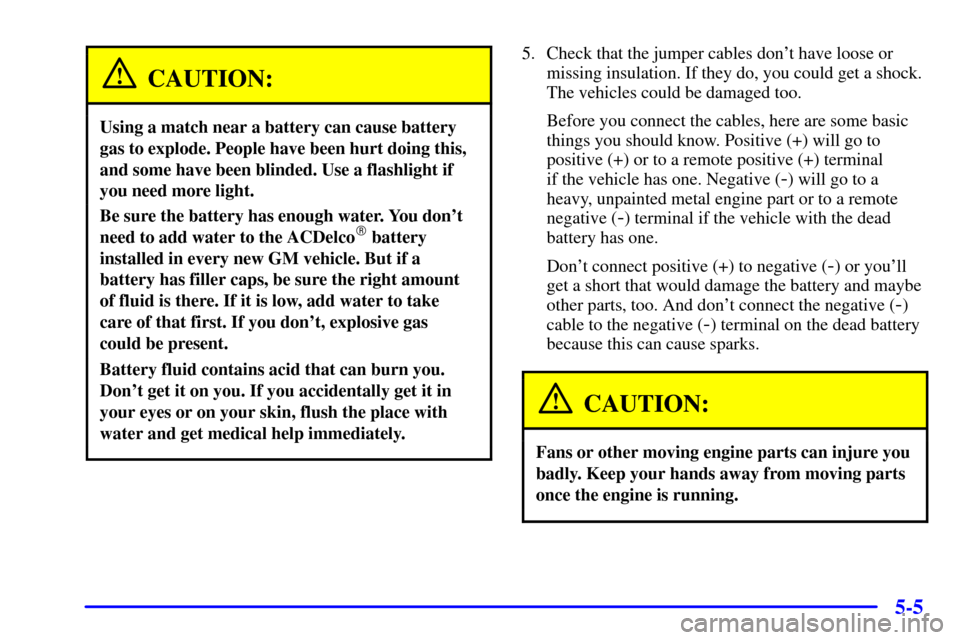 Oldsmobile Alero 2002 Owners Manuals 5-5
CAUTION:
Using a match near a battery can cause battery
gas to explode. People have been hurt doing this,
and some have been blinded. Use a flashlight if
you need more light.
Be sure the battery h Oldsmobile Alero 2002 Owners Manuals 5-5
CAUTION:
Using a match near a battery can cause battery
gas to explode. People have been hurt doing this,
and some have been blinded. Use a flashlight if
you need more light.
Be sure the battery h