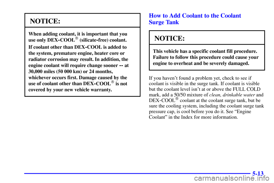 Oldsmobile Alero 2002 Owners Manuals 5-13
NOTICE:
When adding coolant, it is important that you
use only DEX
-COOL (silicate-free) coolant.
If coolant other than DEX-COOL is added to
the system, premature engine, heater core or
radiat Oldsmobile Alero 2002 Owners Manuals 5-13
NOTICE:
When adding coolant, it is important that you
use only DEX
-COOL (silicate-free) coolant.
If coolant other than DEX-COOL is added to
the system, premature engine, heater core or
radiat