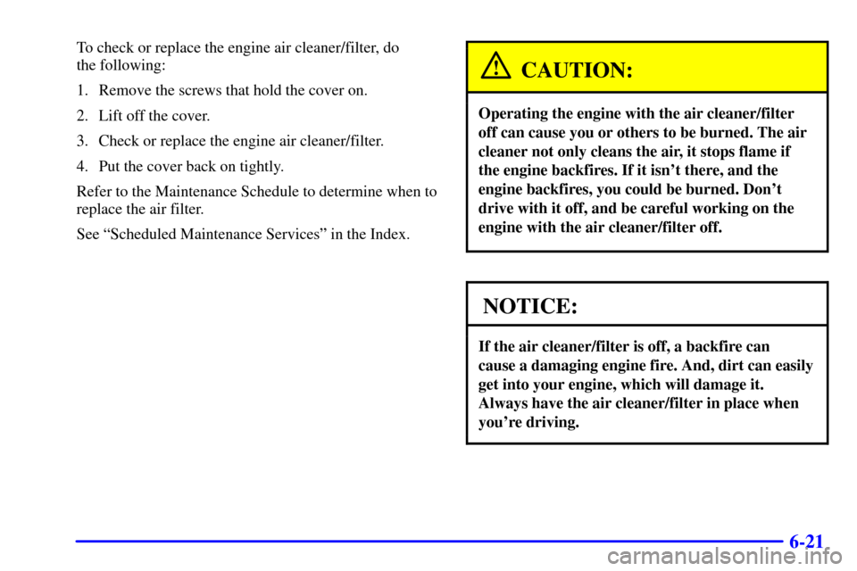 Oldsmobile Alero 2002  Owners Manuals 6-21
To check or replace the engine air cleaner/filter, do 
the following:
1. Remove the screws that hold the cover on.
2. Lift off the cover.
3. Check or replace the engine air cleaner/filter.
4. Put