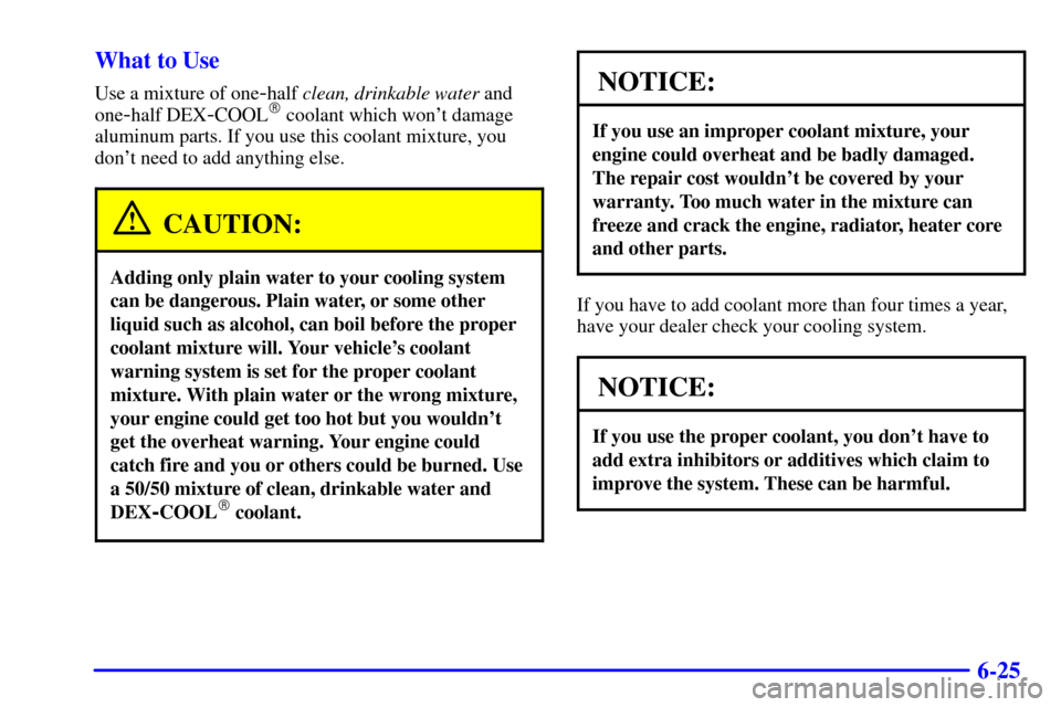 Oldsmobile Alero 2002 Owners Manuals 6-25 What to Use
Use a mixture of one-half clean, drinkable water and
one
-half DEX-COOL coolant which wont damage
aluminum parts. If you use this coolant mixture, you
dont need to add anything els Oldsmobile Alero 2002 Owners Manuals 6-25 What to Use
Use a mixture of one-half clean, drinkable water and
one
-half DEX-COOL coolant which wont damage
aluminum parts. If you use this coolant mixture, you
dont need to add anything els