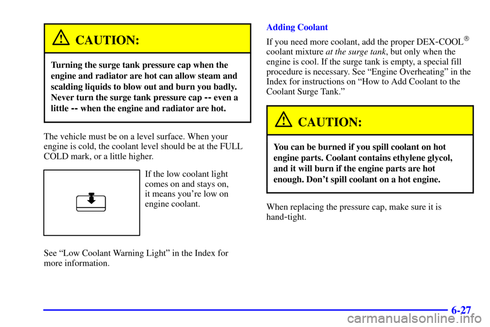 Oldsmobile Alero 2002 Owners Manuals 6-27
CAUTION:
Turning the surge tank pressure cap when the
engine and radiator are hot can allow steam and
scalding liquids to blow out and burn you badly.
Never turn the surge tank pressure cap
-- e Oldsmobile Alero 2002 Owners Manuals 6-27
CAUTION:
Turning the surge tank pressure cap when the
engine and radiator are hot can allow steam and
scalding liquids to blow out and burn you badly.
Never turn the surge tank pressure cap
-- e