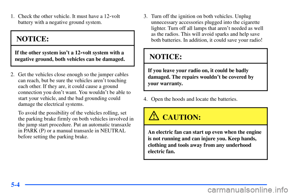 Oldsmobile Alero 2001  Owners Manuals 5-4
1. Check the other vehicle. It must have a 12-volt
battery with a negative ground system.
NOTICE:
If the other system isnt a 12-volt system with a
negative ground, both vehicles can be damaged.
2