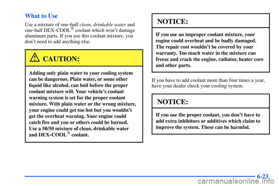 Oldsmobile Alero 2001  Owners Manuals 6-23 What to Use
Use a mixture of one-half clean, drinkable water and
one
-half DEX-COOL coolant which wont damage
aluminum parts. If you use this coolant mixture, you
dont need to add anything els