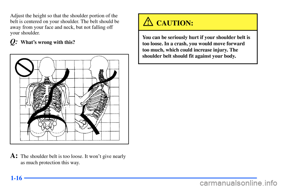 Oldsmobile Alero 2001  Owners Manuals 1-16
Adjust the height so that the shoulder portion of the 
belt is centered on your shoulder. The belt should be
away from your face and neck, but not falling off 
your shoulder.
Q:Whats wrong with 