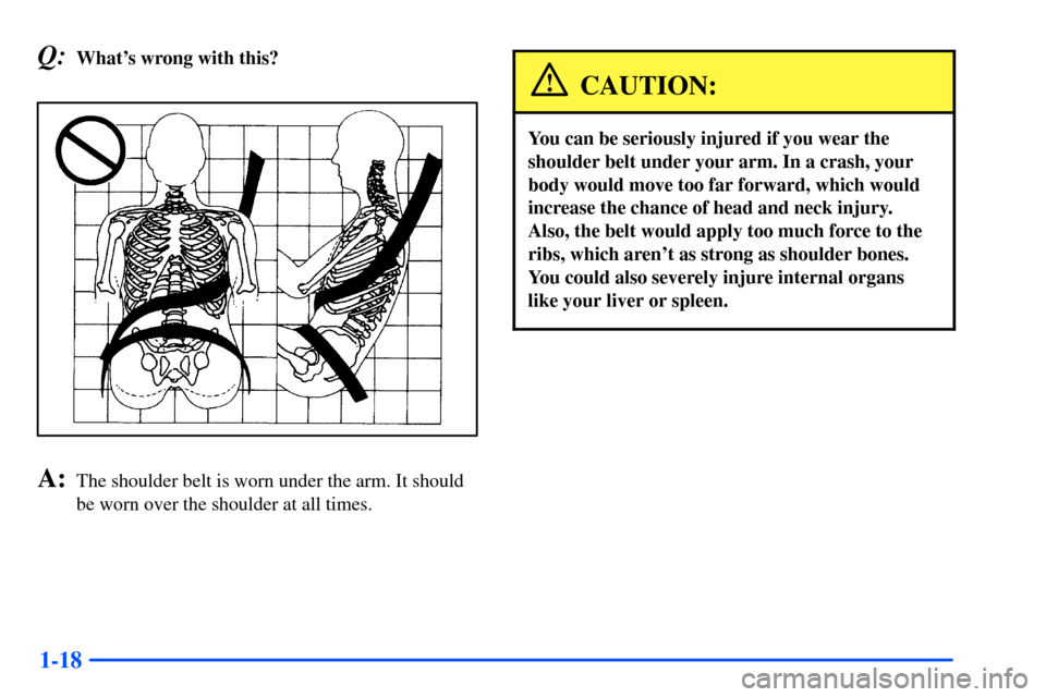 Oldsmobile Alero 2001  Owners Manuals 1-18
Q:Whats wrong with this?
A:The shoulder belt is worn under the arm. It should
be worn over the shoulder at all times.
CAUTION:
You can be seriously injured if you wear the
shoulder belt under yo