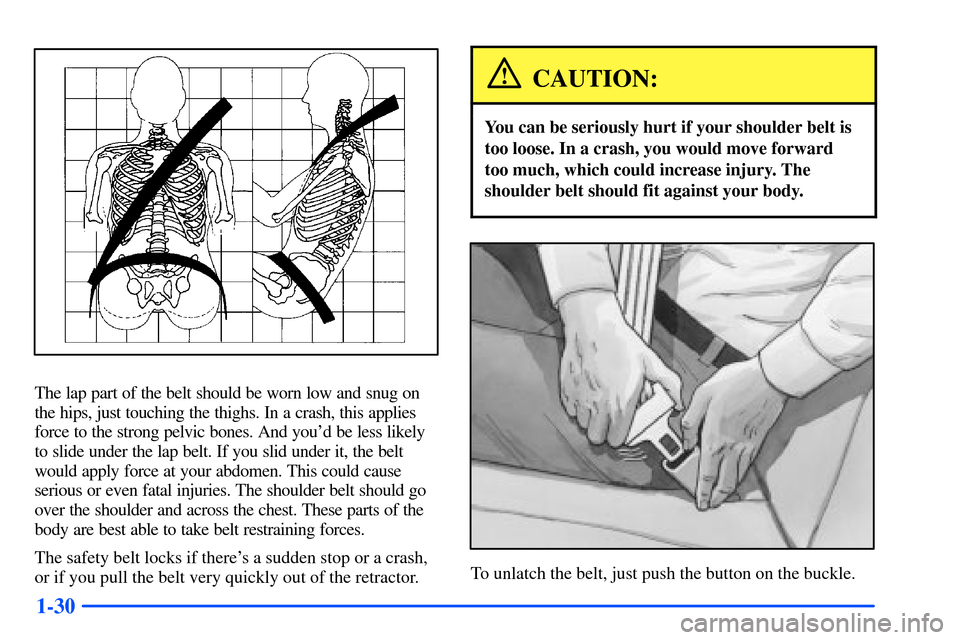 Oldsmobile Alero 2001  Owners Manuals 1-30
The lap part of the belt should be worn low and snug on
the hips, just touching the thighs. In a crash, this applies
force to the strong pelvic bones. And youd be less likely
to slide under the 