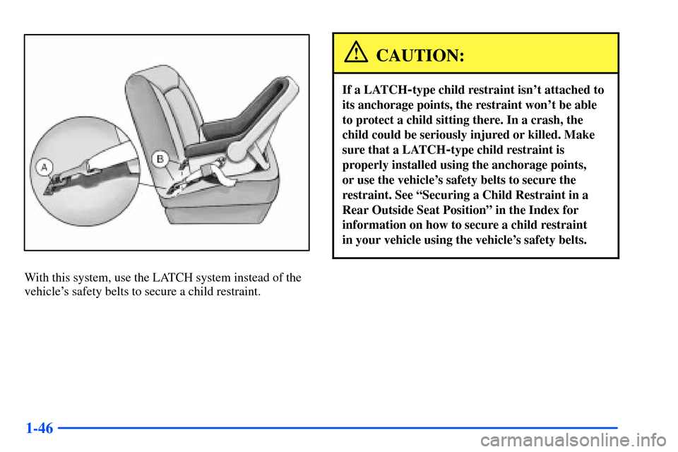 Oldsmobile Alero 2001  Owners Manuals 1-46
With this system, use the LATCH system instead of the
vehicles safety belts to secure a child restraint.
CAUTION:
If a LATCH-type child restraint isnt attached to
its anchorage points, the rest