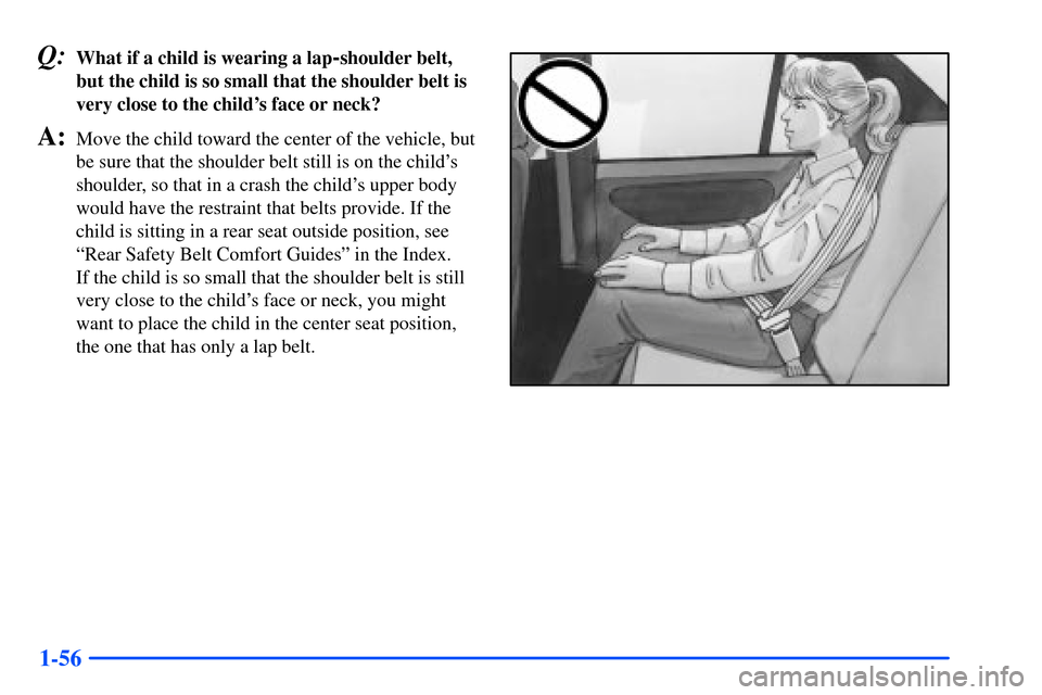 Oldsmobile Alero 2001  Owners Manuals 1-56
Q:What if a child is wearing a lap-shoulder belt,
but the child is so small that the shoulder belt is
very close to the childs face or neck?
A:Move the child toward the center of the vehicle, bu
