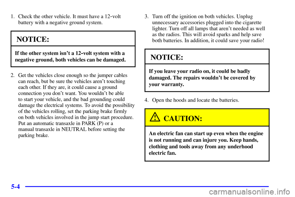 Oldsmobile Alero 2000 Owners Manuals 5-4
1. Check the other vehicle. It must have a 12-volt
battery with a negative ground system.
NOTICE:
If the other system isnt a 12-volt system with a
negative ground, both vehicles can be damaged.
2 Oldsmobile Alero 2000 Owners Manuals 5-4
1. Check the other vehicle. It must have a 12-volt
battery with a negative ground system.
NOTICE:
If the other system isnt a 12-volt system with a
negative ground, both vehicles can be damaged.
2
