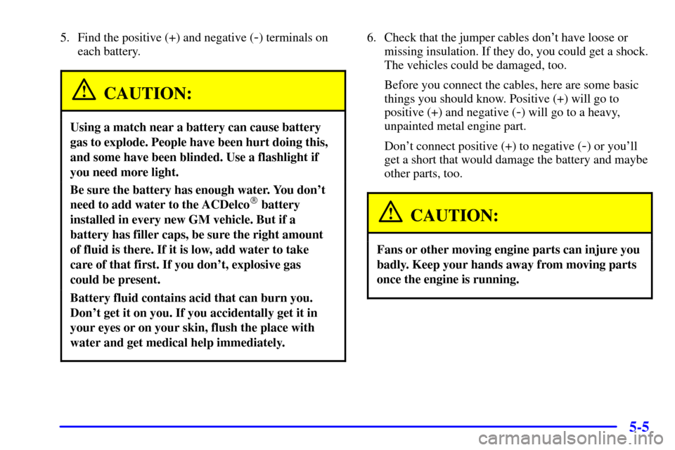 Oldsmobile Alero 2000 Owners Manuals 5-5
5. Find the positive (+) and negative (-) terminals on
each battery.
CAUTION:
Using a match near a battery can cause battery
gas to explode. People have been hurt doing this,
and some have been bl Oldsmobile Alero 2000 Owners Manuals 5-5
5. Find the positive (+) and negative (-) terminals on
each battery.
CAUTION:
Using a match near a battery can cause battery
gas to explode. People have been hurt doing this,
and some have been bl
