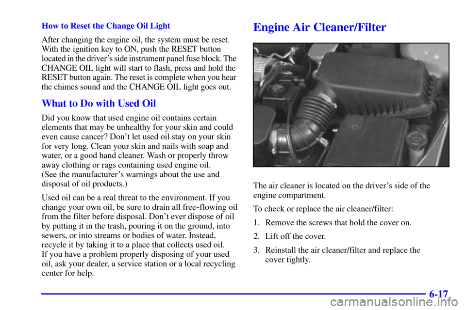 Oldsmobile Alero 2000 Owners Manuals 6-17
How to Reset the Change Oil Light
After changing the engine oil, the system must be reset.
With the ignition key to ON, push the RESET button
located in the drivers side instrument panel fuse Oldsmobile Alero 2000 Owners Manuals 6-17
How to Reset the Change Oil Light
After changing the engine oil, the system must be reset.
With the ignition key to ON, push the RESET button
located in the drivers side instrument panel fuse