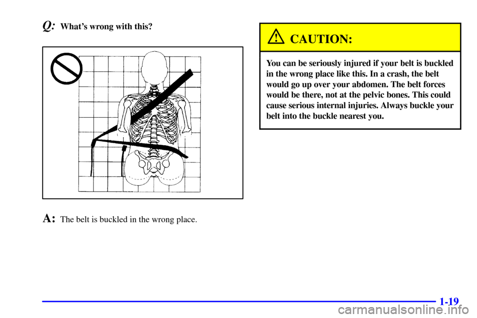 Oldsmobile Alero 2000  Owners Manuals 1-19
Q:Whats wrong with this?
A:The belt is buckled in the wrong place.
CAUTION:
You can be seriously injured if your belt is buckled
in the wrong place like this. In a crash, the belt
would go up ov