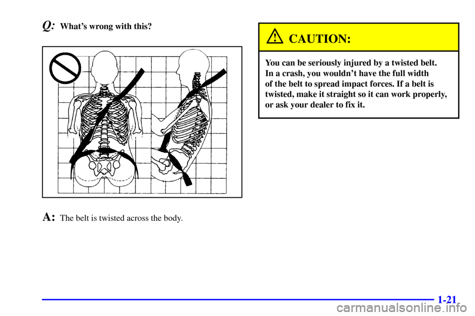 Oldsmobile Alero 2000  Owners Manuals 1-21
Q:Whats wrong with this?
A:The belt is twisted across the body.
CAUTION:
You can be seriously injured by a twisted belt. 
In a crash, you wouldnt have the full width 
of the belt to spread impa