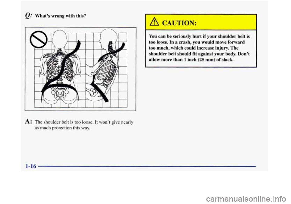 Oldsmobile Aurora 1998  Owners Manuals Q.’ What’s wrong with  this? 
A: The shoulder belt is too loose. It won’t give  nearly 
as much protection this  way. 
‘ CAUTION: 
You can  be  seriously  hurt if your  shoulder  belt  is 
too