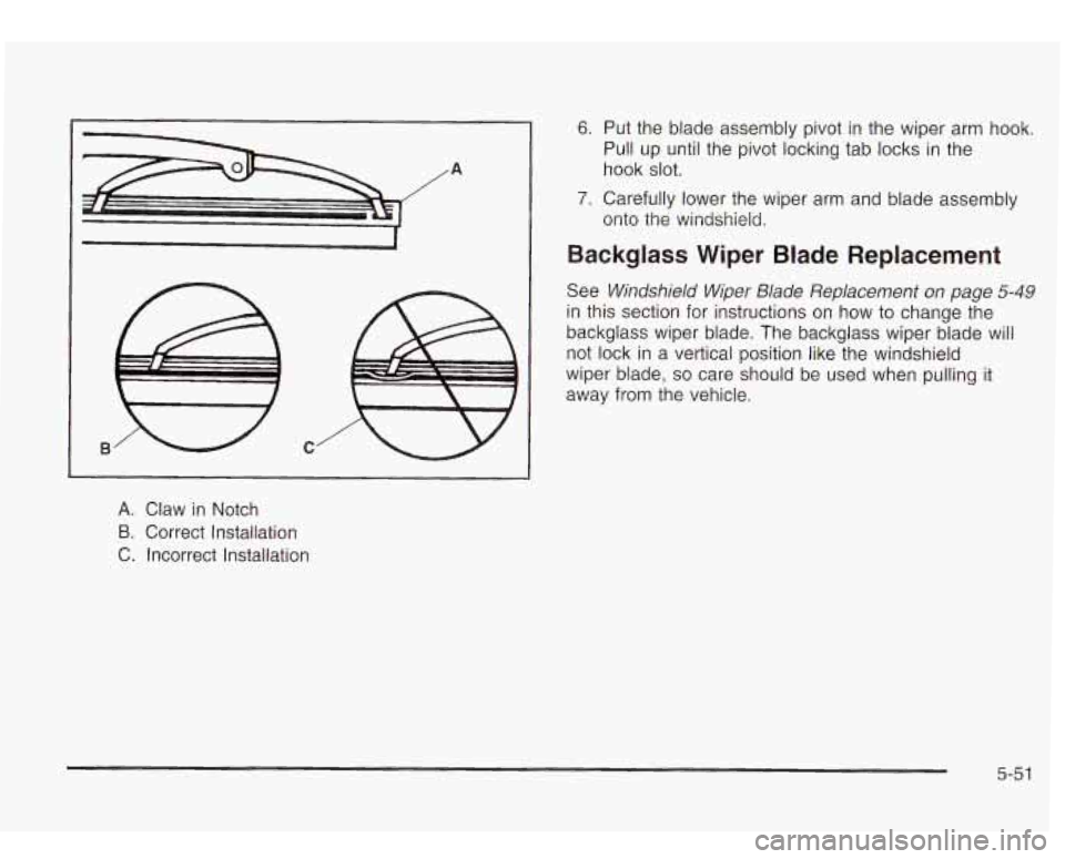 Oldsmobile Bravada 2003  Owners Manuals A 
I 
I 
B C 
- 
A. Claw in Notch 
B. Correct  Installation 
C. Incorrect  Installation 
6. Put  the  blade assembly  pivot in the  wiper arm hook. 
Pull  up until the  pivot locking tab  locks 
in th