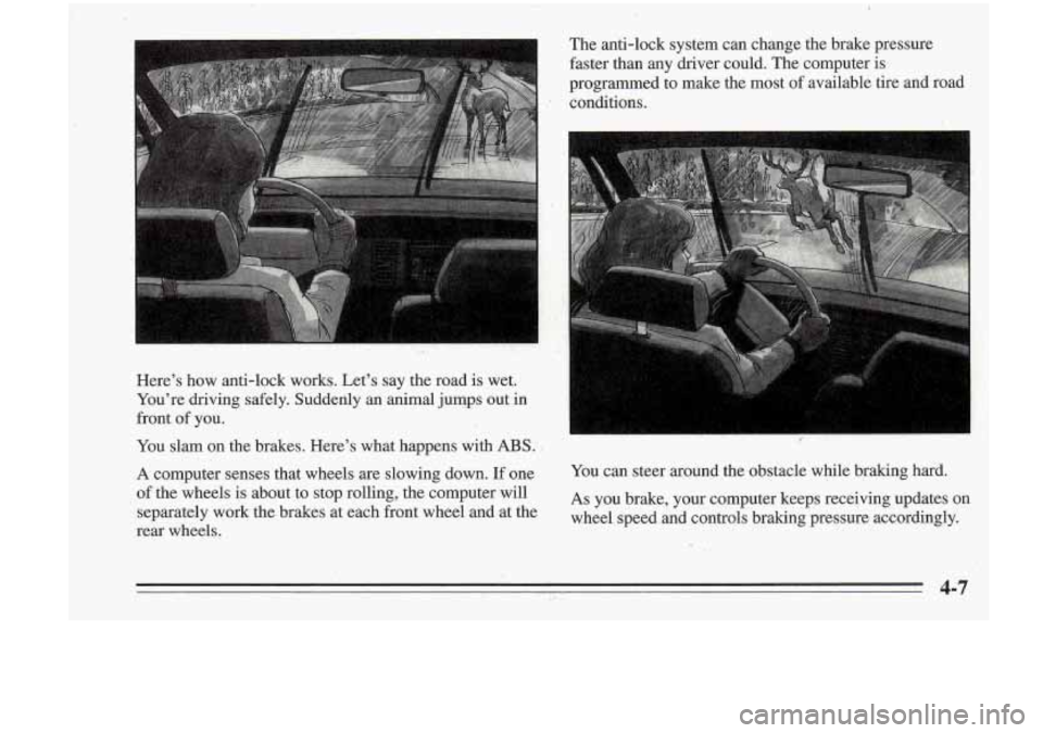 Oldsmobile Cutlass Supreme 1995  Owners Manuals Heres how  anti-lock  works.  Lets  say  the  road  is wet. 
Youre  driving  safely.  Suddenly 
an animal juqps out in 
front of you.  
You  slam  on  the  brakes.  Heres what  happens  with ABS: