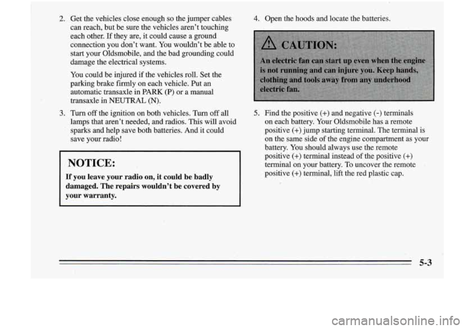 Oldsmobile Cutlass Supreme 1995 Owners Manuals 2. Get the vehicles close enougn so the jumper cables
can reach, but be sure the vehicles aren’t touching
each other. If they are, it could cause a ground
connection you don Oldsmobile Cutlass Supreme 1995 Owners Manuals 2. Get the vehicles close enougn so the jumper cables
can reach, but be sure the vehicles aren’t touching
each other. If they are, it could cause a ground
connection you don