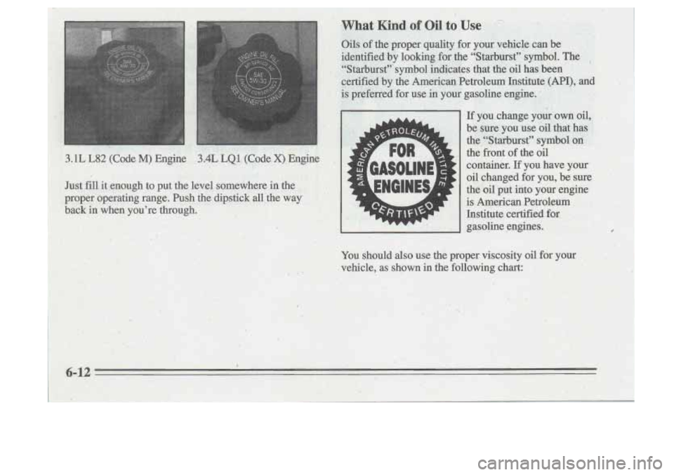 Oldsmobile Cutlass Supreme 1995  Owners Manuals .. 
,. 
3.1L L82 (Code M) Engine 3.4L LQl (Code X) Engine , 
Just fill it  enough  to  put  the  level  somewhere  in the 
proper  operating  range.  Push  the  dipstick  all  the  way 
back  in  when