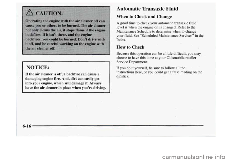 Oldsmobile Cutlass Supreme 1995  Owners Manuals NOTICE: 
If the  air  cleaner is off, a  backfire  can  cause  a 
damaging  engine  fire.  And,  dirt  can  easily  ,get 
into  your  engine,  which  will  damage  it. Always 
have  the  air  cleaner 
