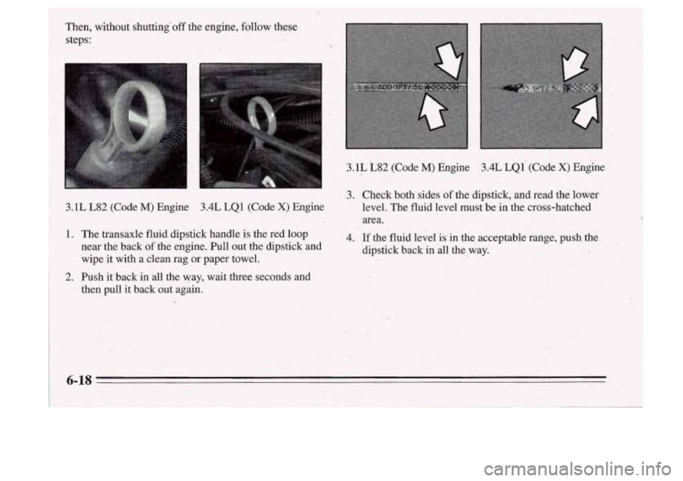 Oldsmobile Cutlass Supreme 1995  Owners Manuals 3.1L  L82  (Code M) Engine 3.4L LQ1 (Code X) Engine 
3. Check bothsides of the dipstick,  and  read  the  lower 
level. The fluid  level  must be:in the cross-hatched 
area. 
1. The  transaxle  fluid