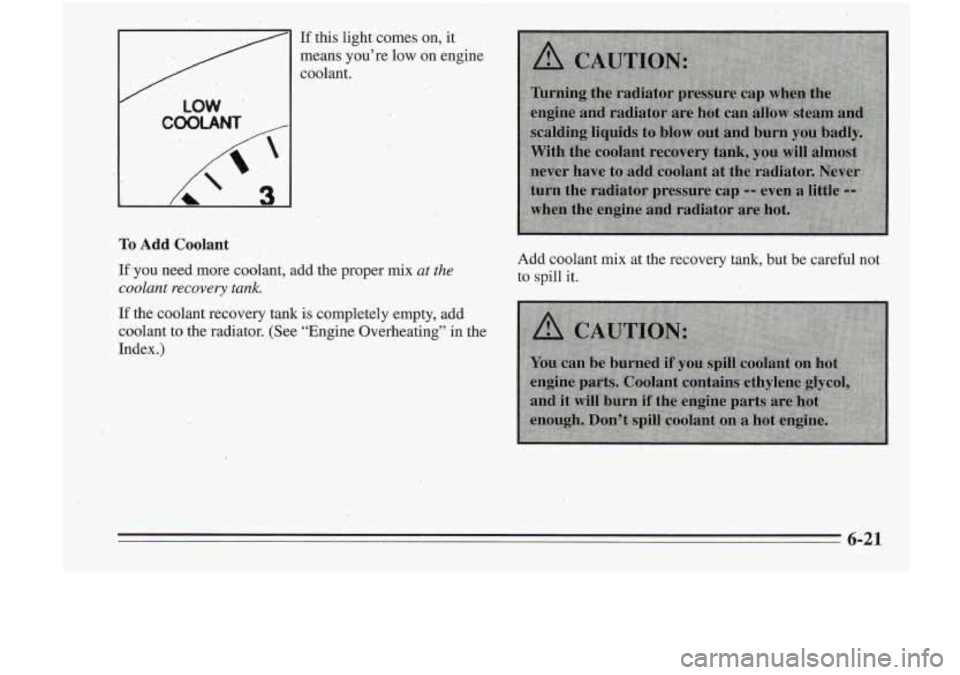 Oldsmobile Cutlass Supreme 1995  Owners Manuals / LOW 
il 
If this 1ight.comes on, it 
means  you’re  low  on  engine 
coolant. 
To Add Coolant 
Ifjyou need  more  coolant, add  the  proper mix at the 
coolant  recovery  tank. 
If the  coolant  r