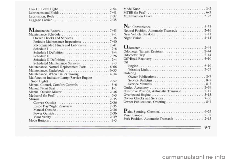 Oldsmobile Cutlass Supreme 1995 Owners Manuals Low Oil Level Light ............................. 2-54 Mode Knob .................................... 3-2
Lubricants and Fluids
............................ 7-41 MTBE (In Fuel) ................ Oldsmobile Cutlass Supreme 1995 Owners Manuals Low Oil Level Light ............................. 2-54 Mode Knob .................................... 3-2
Lubricants and Fluids
............................ 7-41 MTBE (In Fuel) ................