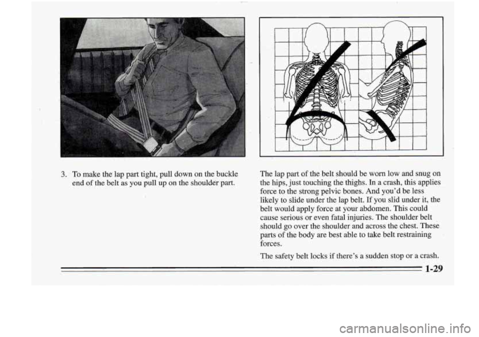 Oldsmobile Cutlass Supreme 1995  Owners Manuals , . 
3. To make  the lap part  tight,  pull down  on  the  buckle 
end 
of the  belt as you  pull up on the shoulder  part. The lap 
part of the  belt  should  be worn  low  and  snug on 
the  hips,  