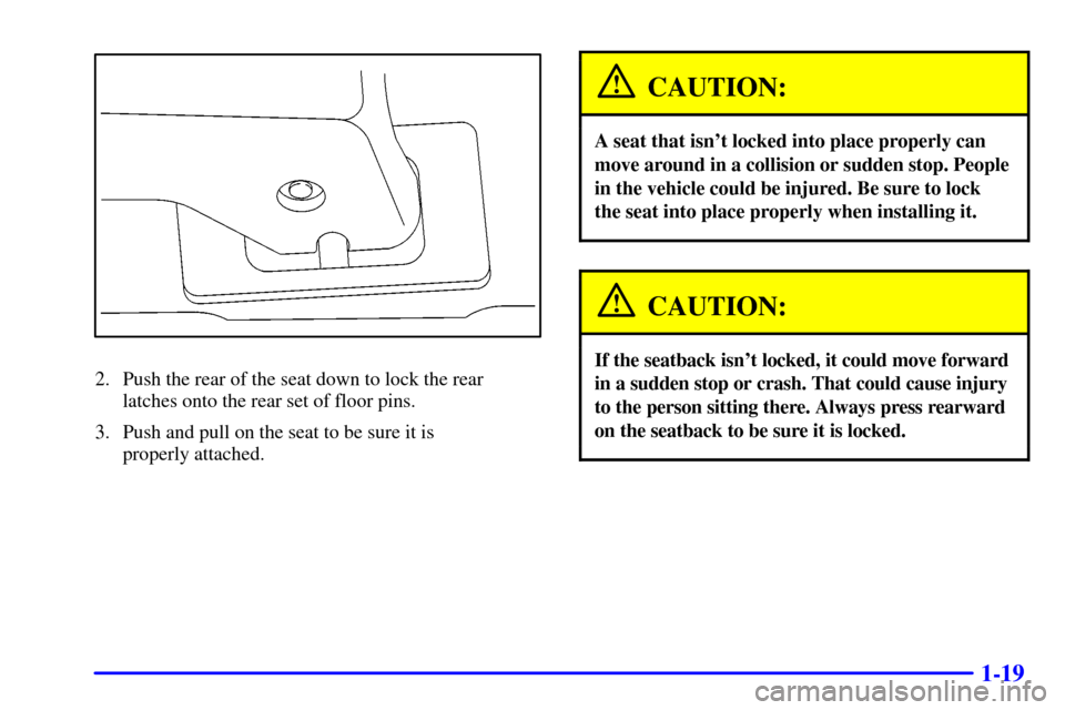 Oldsmobile Silhouette 2001  Owners Manuals 1-19
2. Push the rear of the seat down to lock the rear 
latches onto the rear set of floor pins.
3. Push and pull on the seat to be sure it is 
properly attached.
CAUTION:
A seat that isnt locked in