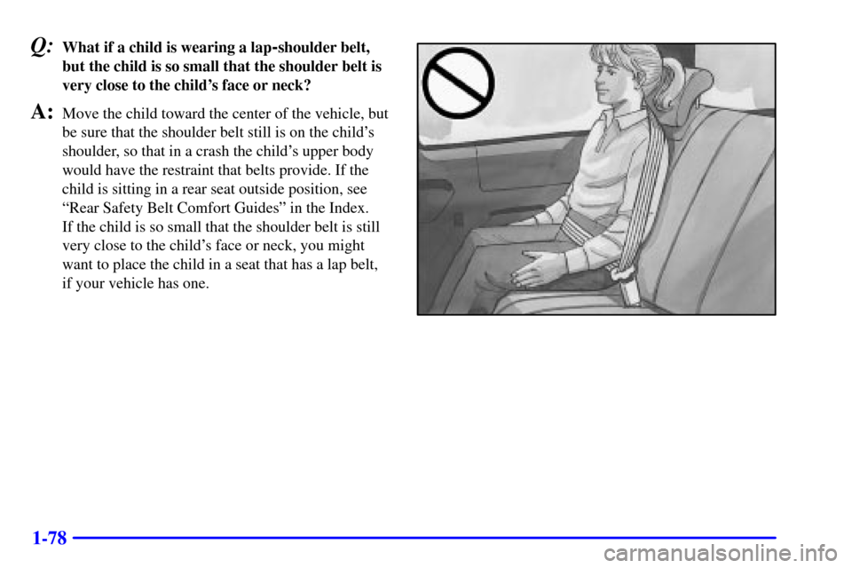 Oldsmobile Silhouette 2001  Owners Manuals 1-78
Q:What if a child is wearing a lap-shoulder belt,
but the child is so small that the shoulder belt is
very close to the childs face or neck?
A:Move the child toward the center of the vehicle, bu