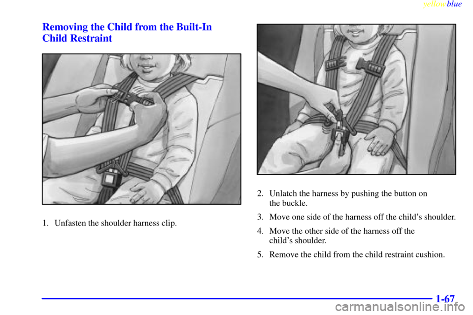 Oldsmobile Silhouette 1999  Owners Manuals yellowblue     
1-67 Removing the Child from the Built-In 
Child Restraint
1. Unfasten the shoulder harness clip.
2. Unlatch the harness by pushing the button on 
the buckle.
3. Move one side of the h
