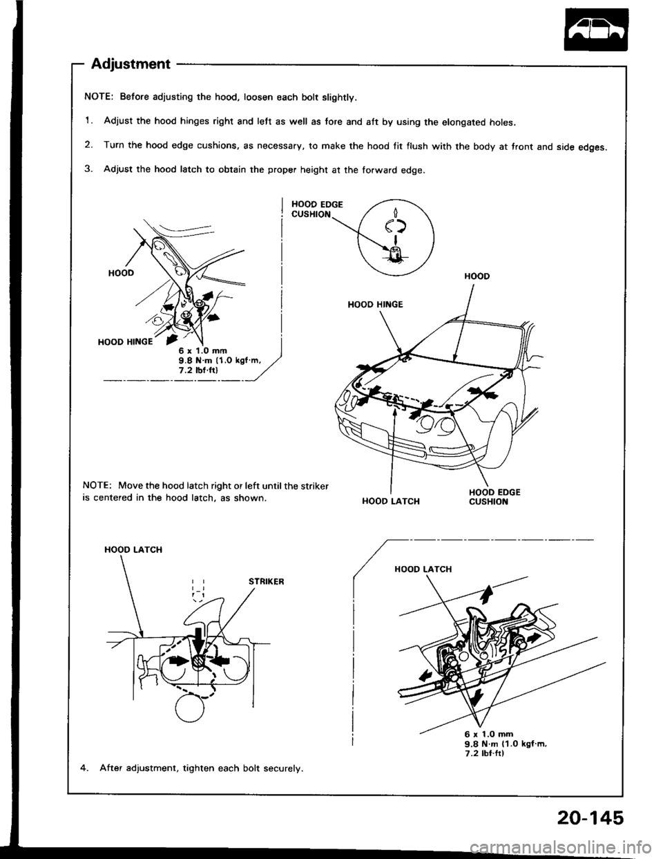 ACURA INTEGRA 1994  Service Repair Manual Adjustment
NOTE: Before adjusting the hood, loosen each bolt slightly.
1. Adjust the hood hinges right and left as well as tore and att by using the elongated holes.
2. Turn the hood edge cushions, as