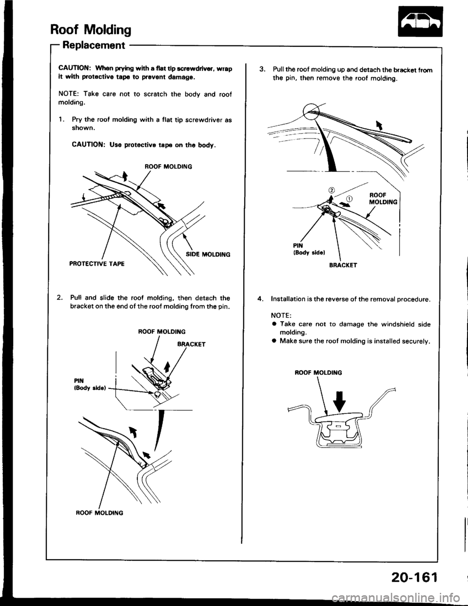 ACURA INTEGRA 1994  Service Repair Manual Roof Molding
Replacement
CAUTION: When prying with I flat tlp scrowddv€r, wrap
it with protoctivo tapo to pravent damag6.
NOTE: Take care not to scratch the bodv and root
molding.
1 . Pry the rool m