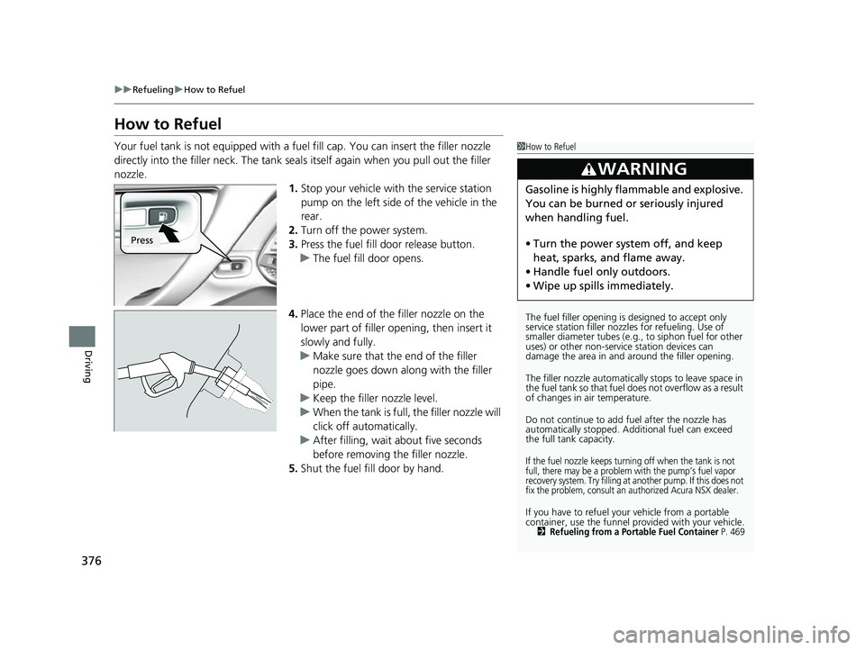 ACURA NSX 2021  Owners Manual 376
uuRefueling uHow to Refuel
Driving
How to Refuel
Your fuel tank is not equipped with a fuel fill cap. You can insert the filler nozzle 
directly into the filler neck. The tank seal s itself again 
