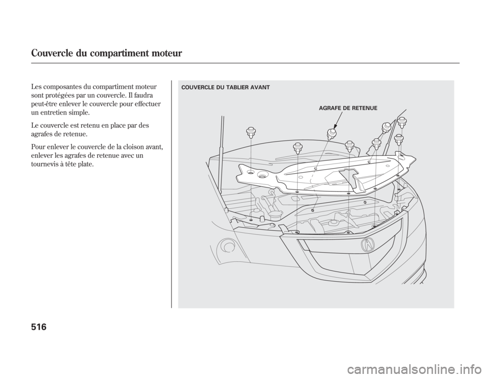 Acura MDX 2012  Manuel du propriétaire (in French) Les composantes du compartiment moteur
sont protégées par un couvercle. Il faudra
peut-être enlever le couvercle pour effectuer
un entretien simple.
Le couvercle est retenu en place par des
agrafes